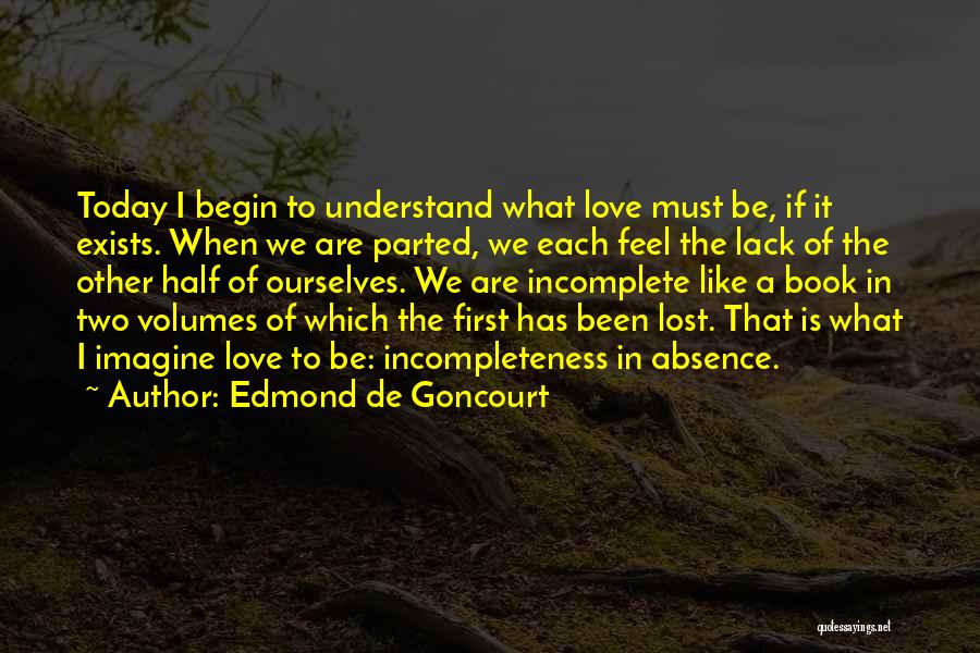 Edmond De Goncourt Quotes: Today I Begin To Understand What Love Must Be, If It Exists. When We Are Parted, We Each Feel The