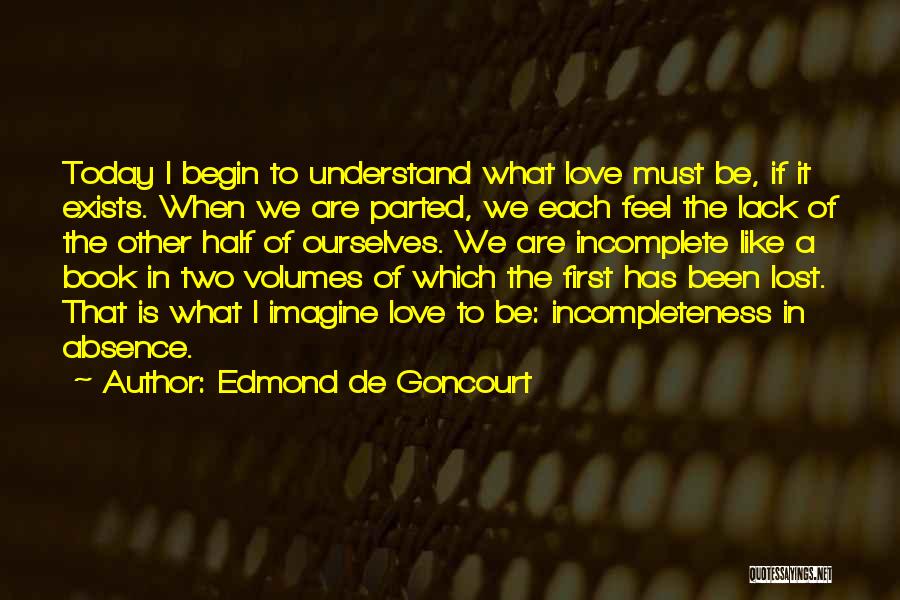 Edmond De Goncourt Quotes: Today I Begin To Understand What Love Must Be, If It Exists. When We Are Parted, We Each Feel The