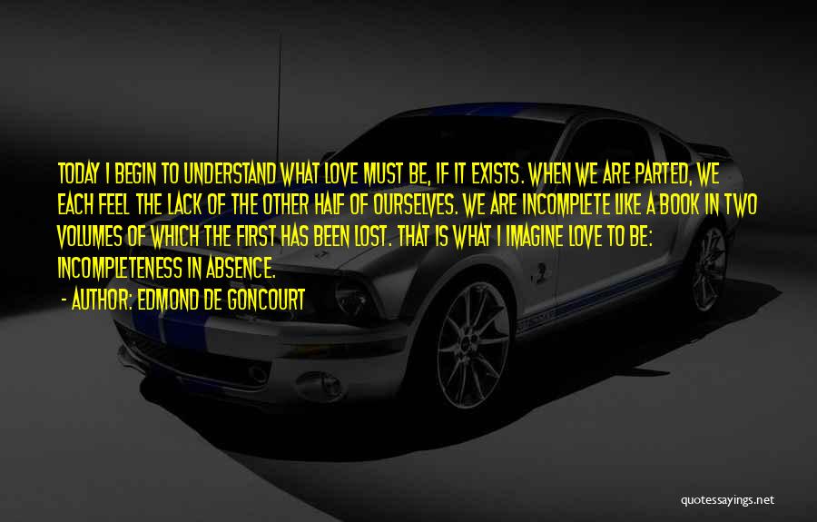 Edmond De Goncourt Quotes: Today I Begin To Understand What Love Must Be, If It Exists. When We Are Parted, We Each Feel The