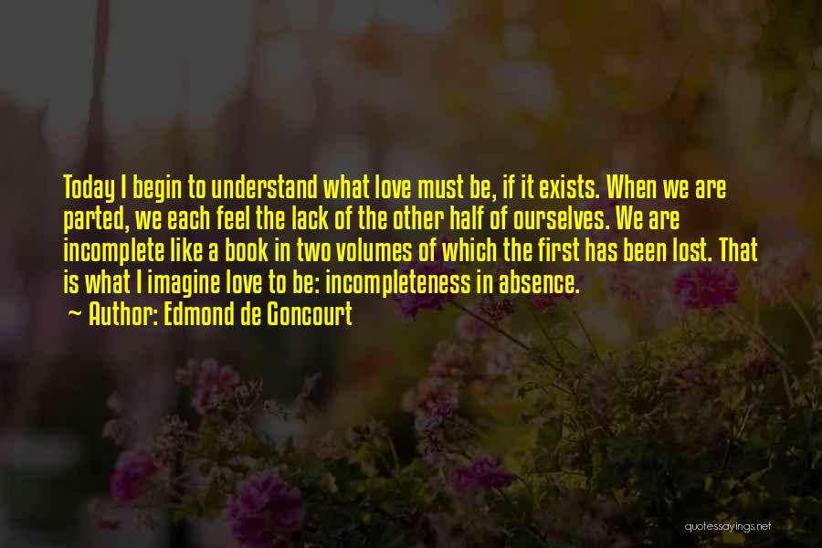 Edmond De Goncourt Quotes: Today I Begin To Understand What Love Must Be, If It Exists. When We Are Parted, We Each Feel The