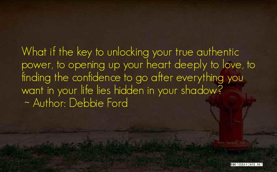 Debbie Ford Quotes: What If The Key To Unlocking Your True Authentic Power, To Opening Up Your Heart Deeply To Love, To Finding
