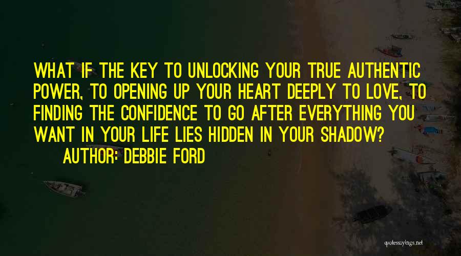 Debbie Ford Quotes: What If The Key To Unlocking Your True Authentic Power, To Opening Up Your Heart Deeply To Love, To Finding