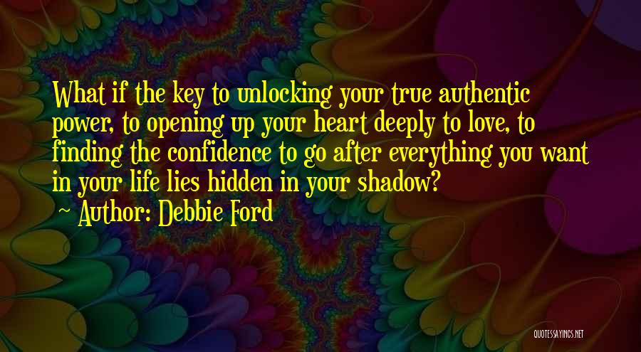 Debbie Ford Quotes: What If The Key To Unlocking Your True Authentic Power, To Opening Up Your Heart Deeply To Love, To Finding
