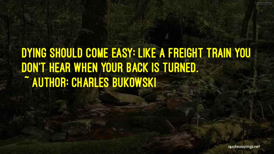 Charles Bukowski Quotes: Dying Should Come Easy: Like A Freight Train You Don't Hear When Your Back Is Turned.