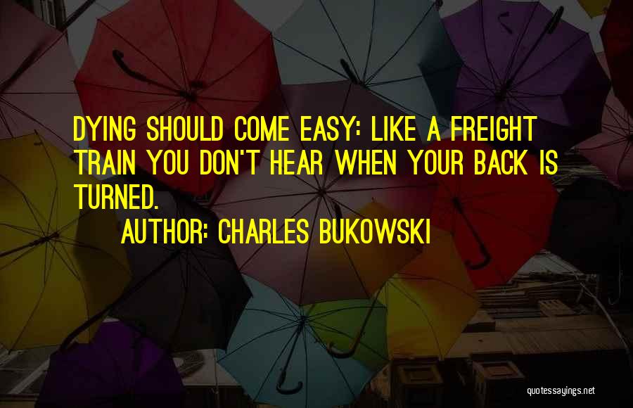 Charles Bukowski Quotes: Dying Should Come Easy: Like A Freight Train You Don't Hear When Your Back Is Turned.
