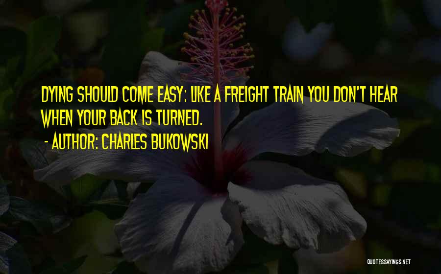 Charles Bukowski Quotes: Dying Should Come Easy: Like A Freight Train You Don't Hear When Your Back Is Turned.