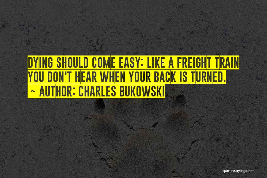 Charles Bukowski Quotes: Dying Should Come Easy: Like A Freight Train You Don't Hear When Your Back Is Turned.