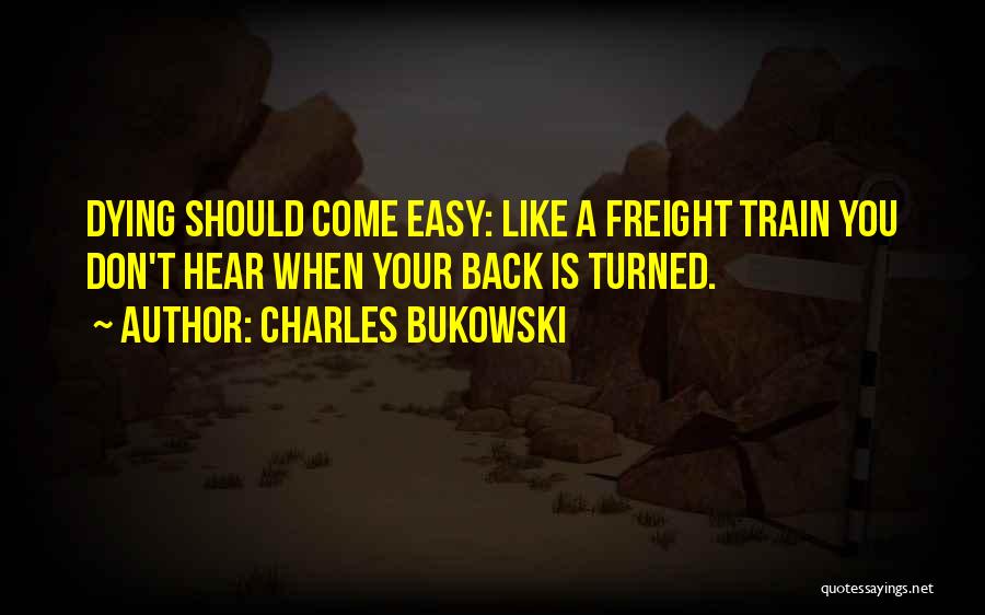 Charles Bukowski Quotes: Dying Should Come Easy: Like A Freight Train You Don't Hear When Your Back Is Turned.