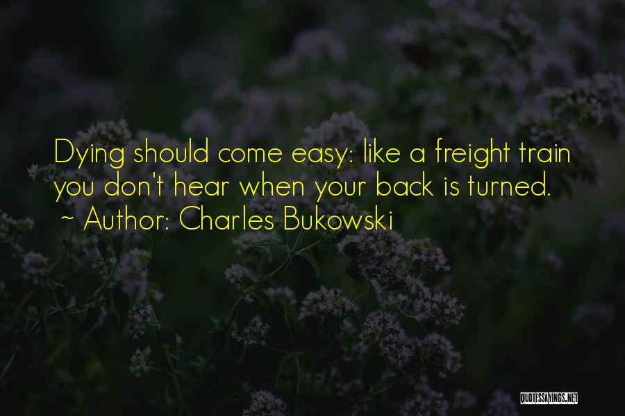 Charles Bukowski Quotes: Dying Should Come Easy: Like A Freight Train You Don't Hear When Your Back Is Turned.