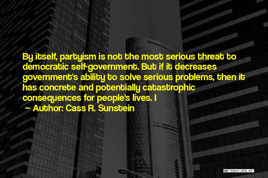 Cass R. Sunstein Quotes: By Itself, Partyism Is Not The Most Serious Threat To Democratic Self-government. But If It Decreases Government's Ability To Solve