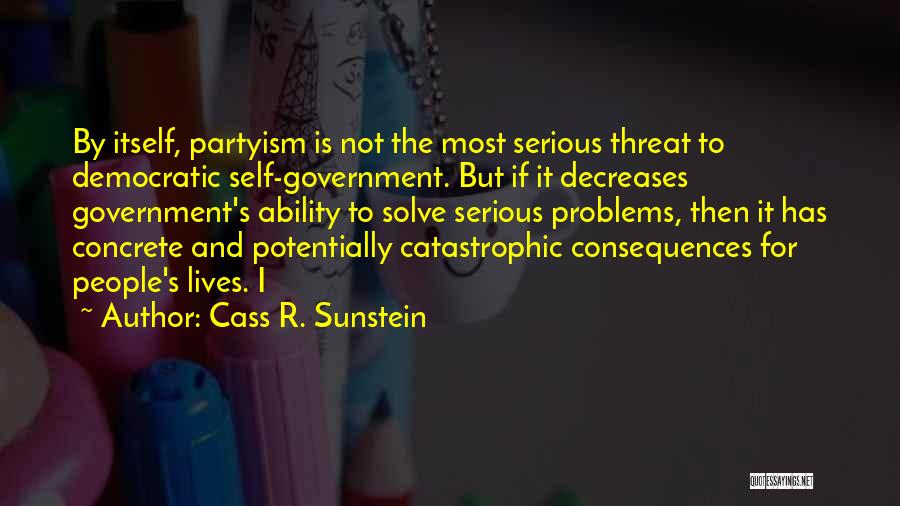 Cass R. Sunstein Quotes: By Itself, Partyism Is Not The Most Serious Threat To Democratic Self-government. But If It Decreases Government's Ability To Solve