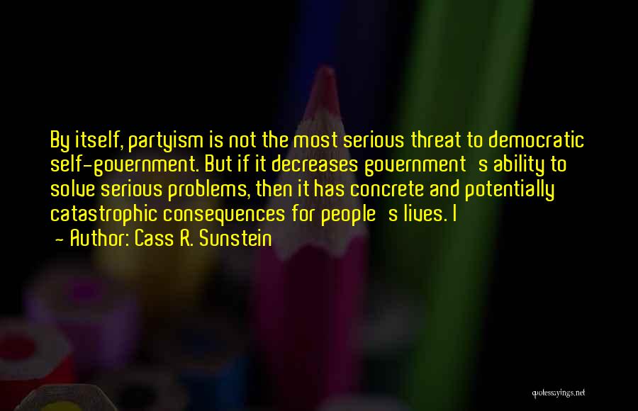 Cass R. Sunstein Quotes: By Itself, Partyism Is Not The Most Serious Threat To Democratic Self-government. But If It Decreases Government's Ability To Solve