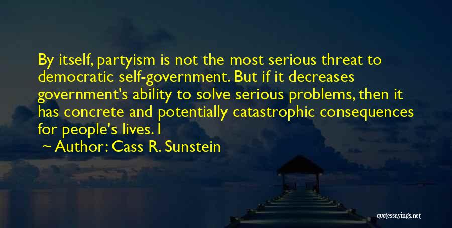 Cass R. Sunstein Quotes: By Itself, Partyism Is Not The Most Serious Threat To Democratic Self-government. But If It Decreases Government's Ability To Solve