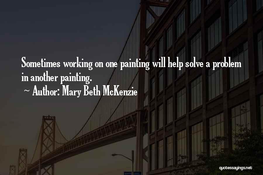 Mary Beth McKenzie Quotes: Sometimes Working On One Painting Will Help Solve A Problem In Another Painting.