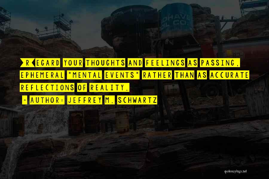 Jeffrey M. Schwartz Quotes: [r]egard Your Thoughts And Feelings As Passing, Ephemeral Mental Events Rather Than As Accurate Reflections Of Reality.