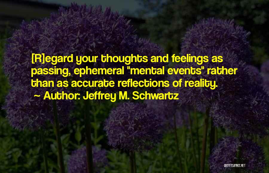 Jeffrey M. Schwartz Quotes: [r]egard Your Thoughts And Feelings As Passing, Ephemeral Mental Events Rather Than As Accurate Reflections Of Reality.