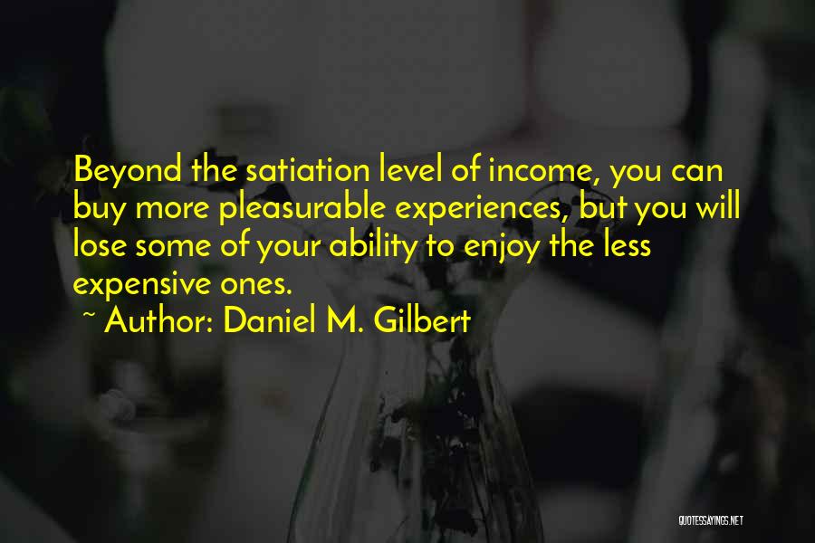 Daniel M. Gilbert Quotes: Beyond The Satiation Level Of Income, You Can Buy More Pleasurable Experiences, But You Will Lose Some Of Your Ability