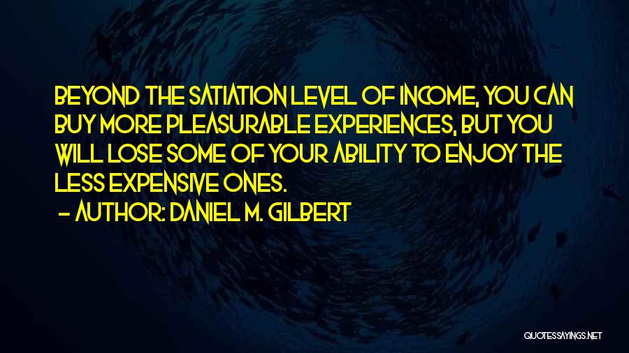 Daniel M. Gilbert Quotes: Beyond The Satiation Level Of Income, You Can Buy More Pleasurable Experiences, But You Will Lose Some Of Your Ability