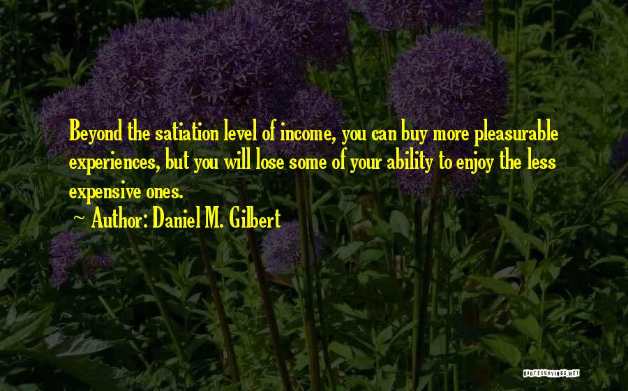 Daniel M. Gilbert Quotes: Beyond The Satiation Level Of Income, You Can Buy More Pleasurable Experiences, But You Will Lose Some Of Your Ability