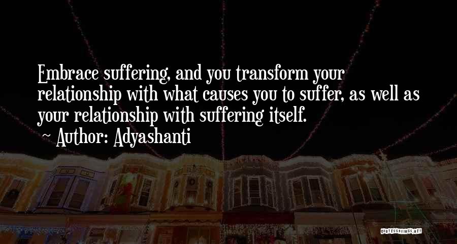 Adyashanti Quotes: Embrace Suffering, And You Transform Your Relationship With What Causes You To Suffer, As Well As Your Relationship With Suffering