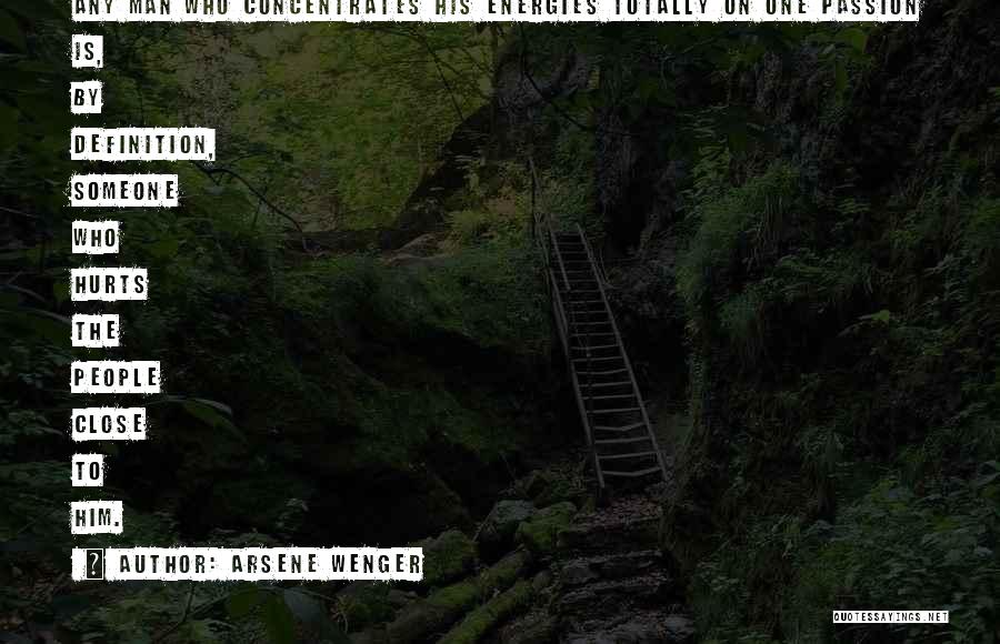 Arsene Wenger Quotes: Any Man Who Concentrates His Energies Totally On One Passion Is, By Definition, Someone Who Hurts The People Close To