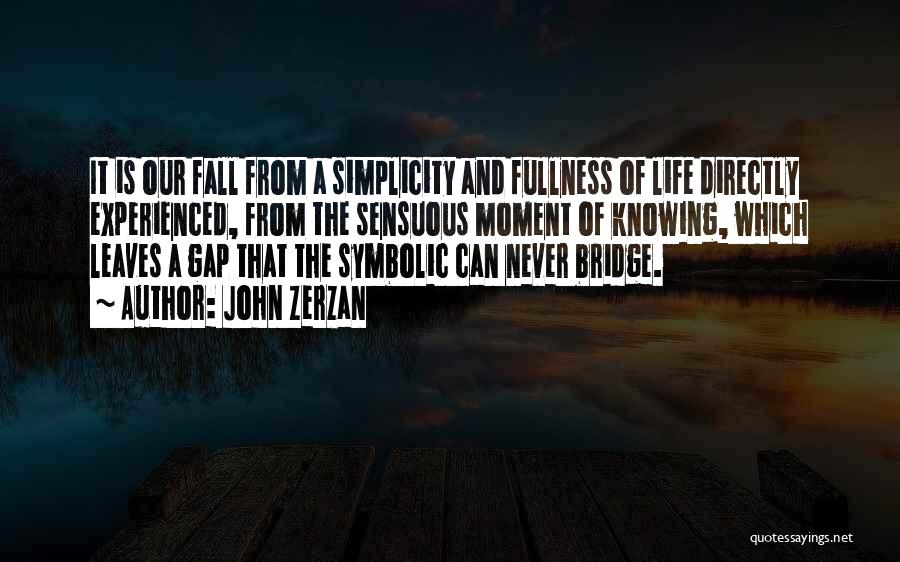 John Zerzan Quotes: It Is Our Fall From A Simplicity And Fullness Of Life Directly Experienced, From The Sensuous Moment Of Knowing, Which