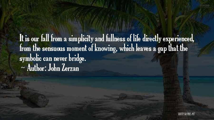 John Zerzan Quotes: It Is Our Fall From A Simplicity And Fullness Of Life Directly Experienced, From The Sensuous Moment Of Knowing, Which