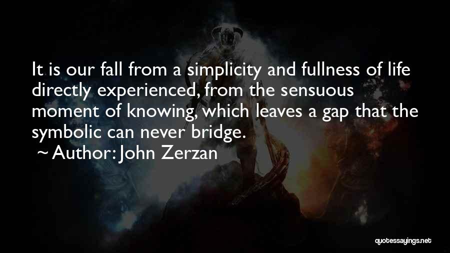 John Zerzan Quotes: It Is Our Fall From A Simplicity And Fullness Of Life Directly Experienced, From The Sensuous Moment Of Knowing, Which