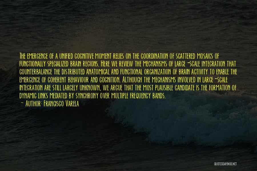 Francisco Varela Quotes: The Emergence Of A Unified Cognitive Moment Relies On The Coordination Of Scattered Mosaics Of Functionally Specialized Brain Regions. Here