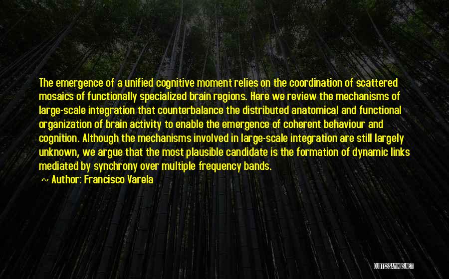 Francisco Varela Quotes: The Emergence Of A Unified Cognitive Moment Relies On The Coordination Of Scattered Mosaics Of Functionally Specialized Brain Regions. Here