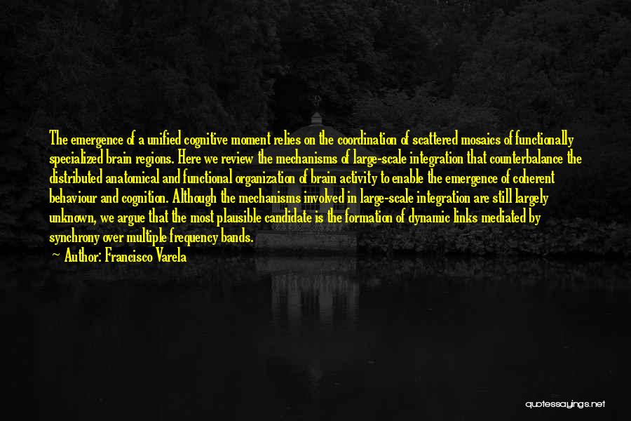 Francisco Varela Quotes: The Emergence Of A Unified Cognitive Moment Relies On The Coordination Of Scattered Mosaics Of Functionally Specialized Brain Regions. Here