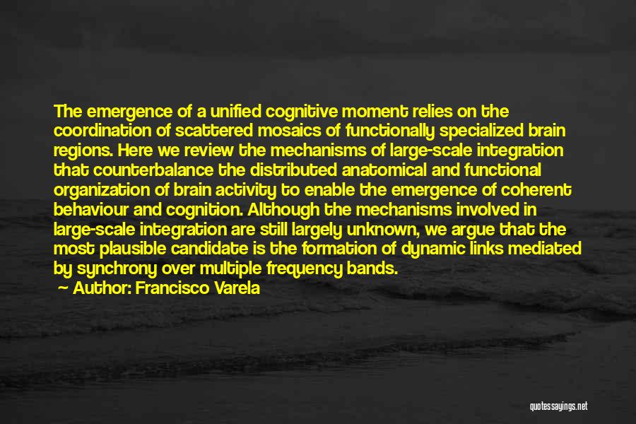 Francisco Varela Quotes: The Emergence Of A Unified Cognitive Moment Relies On The Coordination Of Scattered Mosaics Of Functionally Specialized Brain Regions. Here