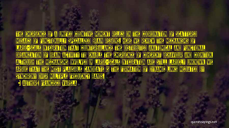 Francisco Varela Quotes: The Emergence Of A Unified Cognitive Moment Relies On The Coordination Of Scattered Mosaics Of Functionally Specialized Brain Regions. Here