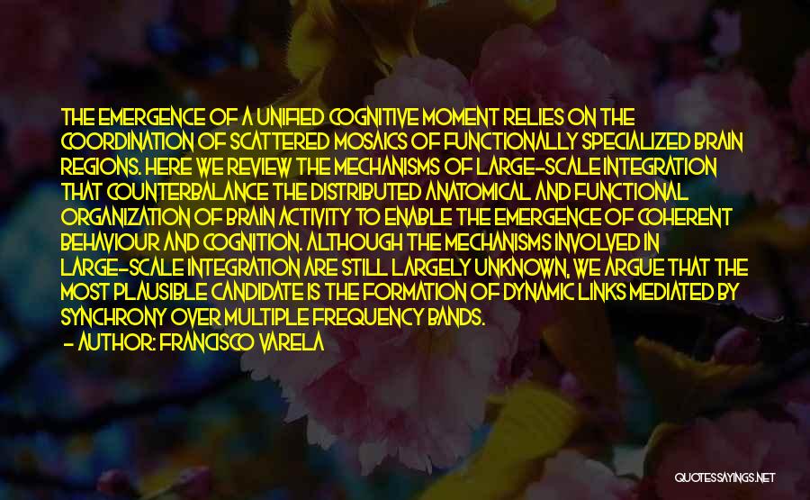 Francisco Varela Quotes: The Emergence Of A Unified Cognitive Moment Relies On The Coordination Of Scattered Mosaics Of Functionally Specialized Brain Regions. Here