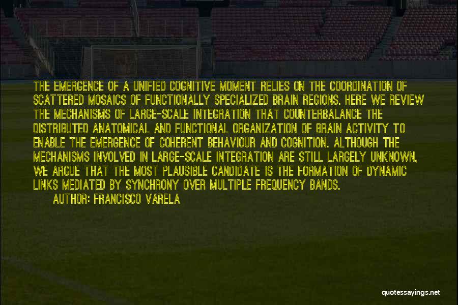 Francisco Varela Quotes: The Emergence Of A Unified Cognitive Moment Relies On The Coordination Of Scattered Mosaics Of Functionally Specialized Brain Regions. Here