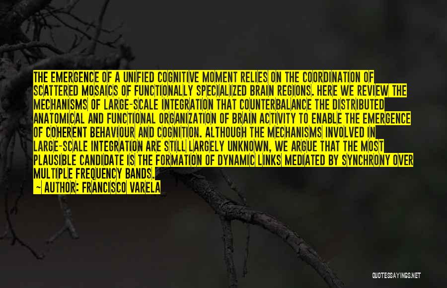 Francisco Varela Quotes: The Emergence Of A Unified Cognitive Moment Relies On The Coordination Of Scattered Mosaics Of Functionally Specialized Brain Regions. Here