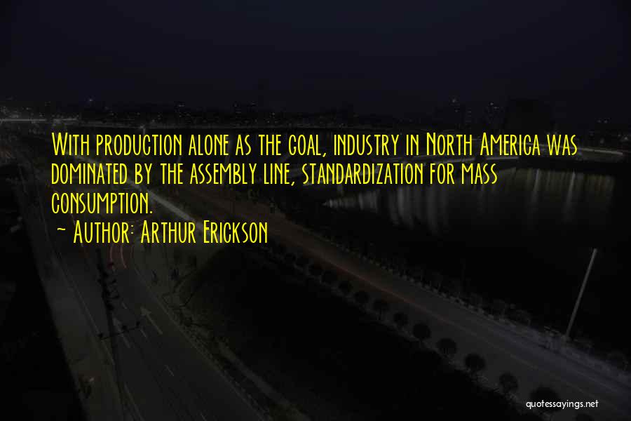 Arthur Erickson Quotes: With Production Alone As The Goal, Industry In North America Was Dominated By The Assembly Line, Standardization For Mass Consumption.