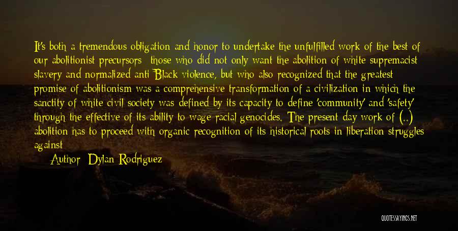 Dylan Rodriguez Quotes: It's Both A Tremendous Obligation And Honor To Undertake The Unfulfilled Work Of The Best Of Our Abolitionist Precursors--those Who