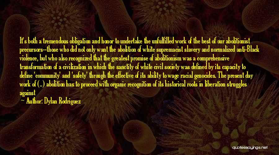 Dylan Rodriguez Quotes: It's Both A Tremendous Obligation And Honor To Undertake The Unfulfilled Work Of The Best Of Our Abolitionist Precursors--those Who