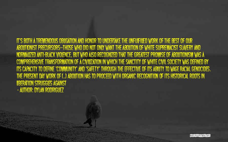 Dylan Rodriguez Quotes: It's Both A Tremendous Obligation And Honor To Undertake The Unfulfilled Work Of The Best Of Our Abolitionist Precursors--those Who