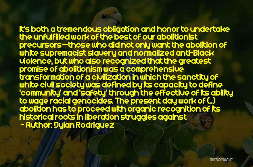 Dylan Rodriguez Quotes: It's Both A Tremendous Obligation And Honor To Undertake The Unfulfilled Work Of The Best Of Our Abolitionist Precursors--those Who