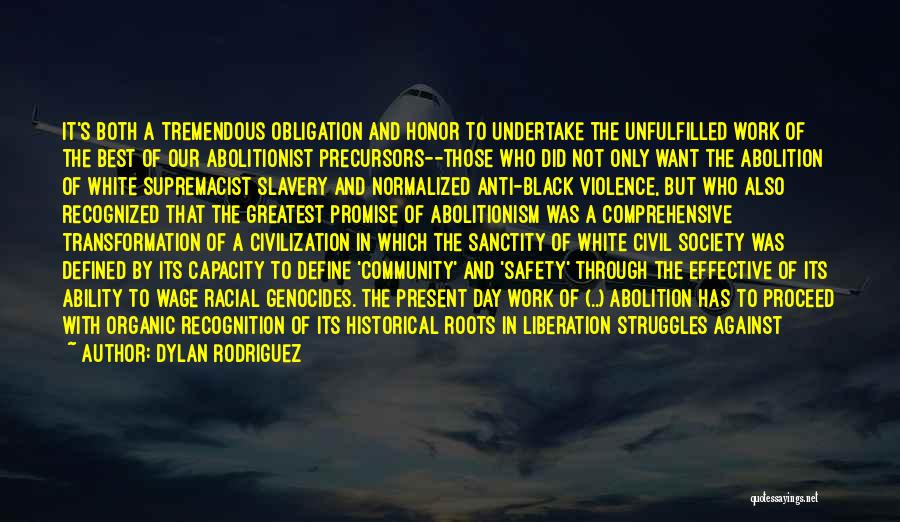 Dylan Rodriguez Quotes: It's Both A Tremendous Obligation And Honor To Undertake The Unfulfilled Work Of The Best Of Our Abolitionist Precursors--those Who