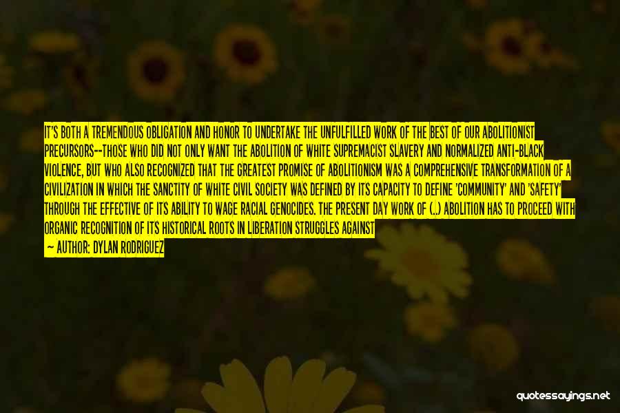 Dylan Rodriguez Quotes: It's Both A Tremendous Obligation And Honor To Undertake The Unfulfilled Work Of The Best Of Our Abolitionist Precursors--those Who