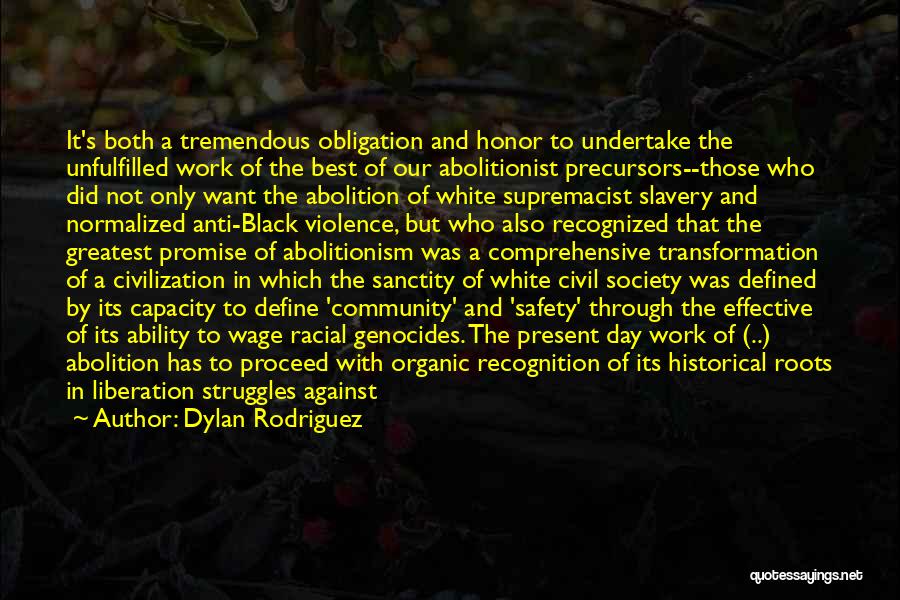 Dylan Rodriguez Quotes: It's Both A Tremendous Obligation And Honor To Undertake The Unfulfilled Work Of The Best Of Our Abolitionist Precursors--those Who