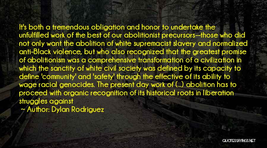 Dylan Rodriguez Quotes: It's Both A Tremendous Obligation And Honor To Undertake The Unfulfilled Work Of The Best Of Our Abolitionist Precursors--those Who