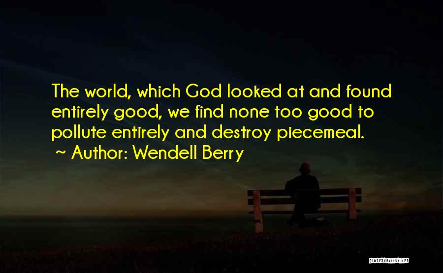 Wendell Berry Quotes: The World, Which God Looked At And Found Entirely Good, We Find None Too Good To Pollute Entirely And Destroy