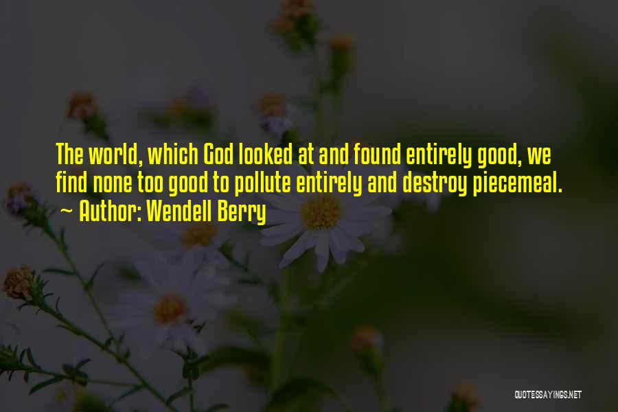 Wendell Berry Quotes: The World, Which God Looked At And Found Entirely Good, We Find None Too Good To Pollute Entirely And Destroy