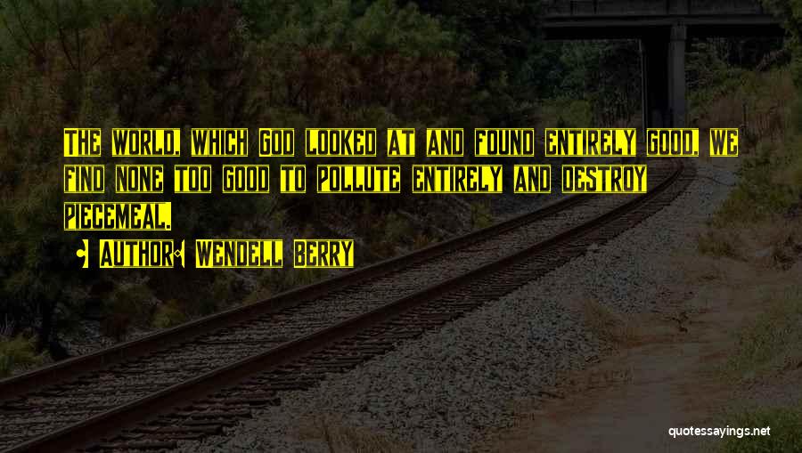Wendell Berry Quotes: The World, Which God Looked At And Found Entirely Good, We Find None Too Good To Pollute Entirely And Destroy