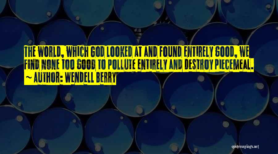 Wendell Berry Quotes: The World, Which God Looked At And Found Entirely Good, We Find None Too Good To Pollute Entirely And Destroy