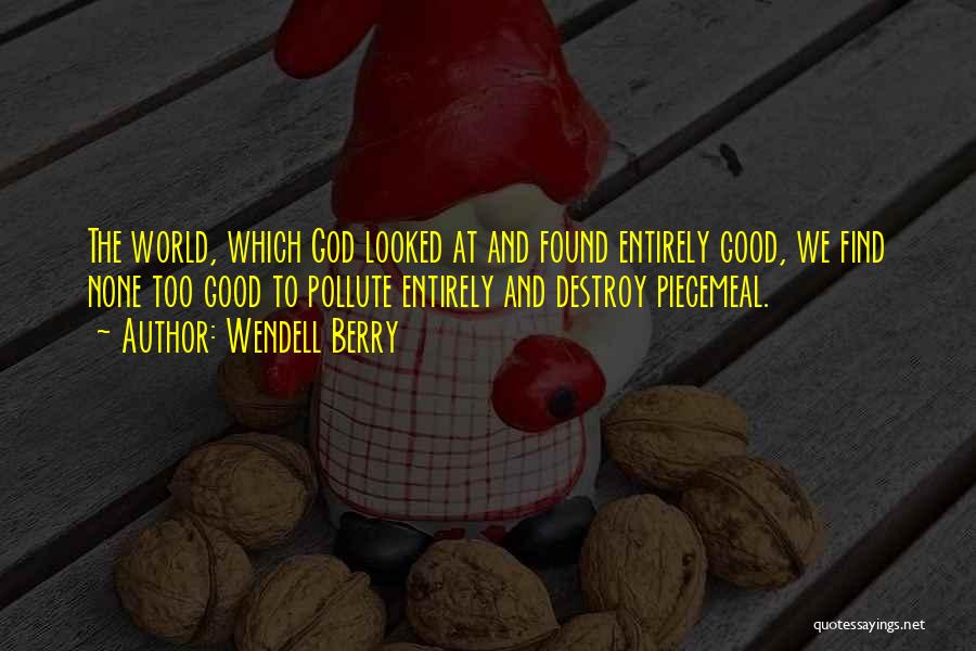 Wendell Berry Quotes: The World, Which God Looked At And Found Entirely Good, We Find None Too Good To Pollute Entirely And Destroy